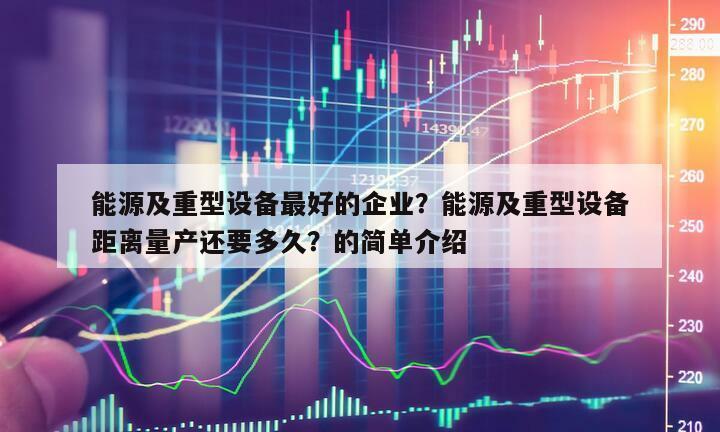 能源及重型設備最好的企業？能源及重型設備距離量產還要多久？的簡單介紹