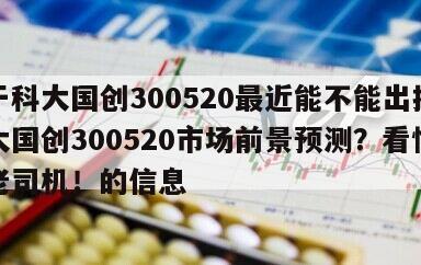 關于科大國創300520最近能不能出掉？科大國創300520市場前景預測？看懂趕超老司機！的信息