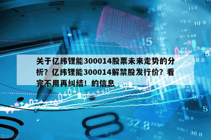 關于億緯鋰能300014股票未來走勢的分析？億緯鋰能300014解禁股發行價？看完不用再糾結！的信息