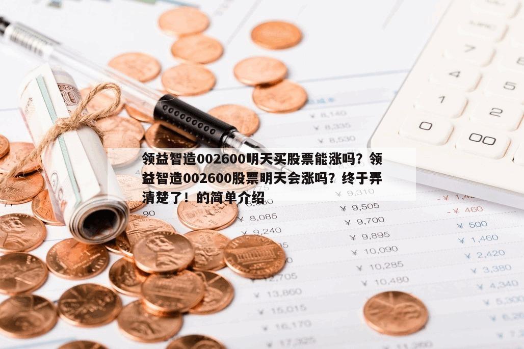 領益智造002600明天買股票能漲嗎？領益智造002600股票明天會漲嗎？終于弄清楚了！的簡單介紹