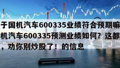 關于國機汽車600335業績符合預期嘛？國機汽車600335預測業績如何？這都不懂，勸你別炒股了！的信息