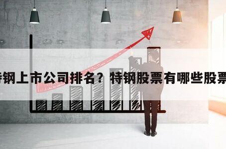 特鋼上市公司排名？特鋼股票有哪些股票？