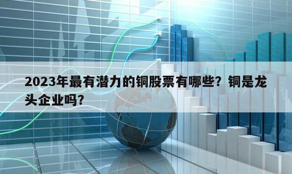 2023年最有潛力的銅股票有哪些？銅是龍頭企業嗎？