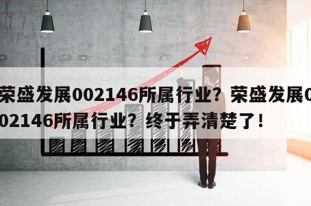 榮盛發展002146所屬行業？榮盛發展002146所屬行業？終于弄清楚了！