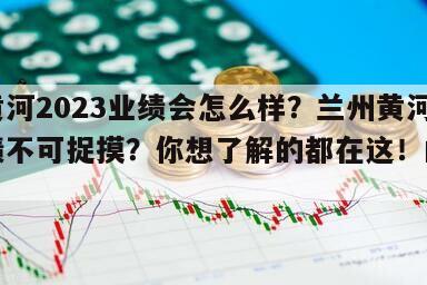 蘭州黃河2023業績會怎么樣？蘭州黃河未來業績不可捉摸？你想了解的都在這！的簡單介紹