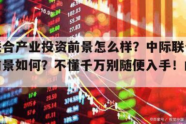 中際聯合產業投資前景怎么樣？中際聯合產業發展前景如何？不懂千萬別隨便入手！的簡單介紹