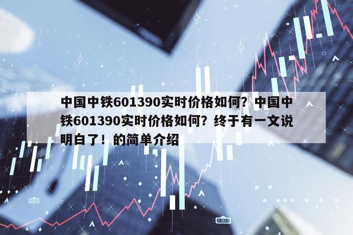 中國中鐵601390實時價格如何？中國中鐵601390實時價格如何？終于有一文說明白了！的簡單介紹