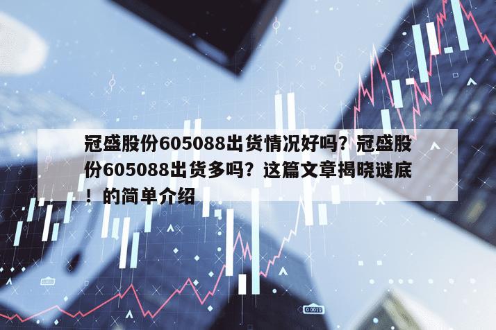 冠盛股份605088出貨情況好嗎？冠盛股份605088出貨多嗎？這篇文章揭曉謎底！的簡單介紹
