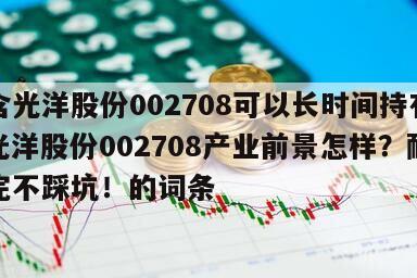 包含光洋股份002708可以長時間持有嗎？光洋股份002708產業前景怎樣？耐心看完不踩坑！的詞條