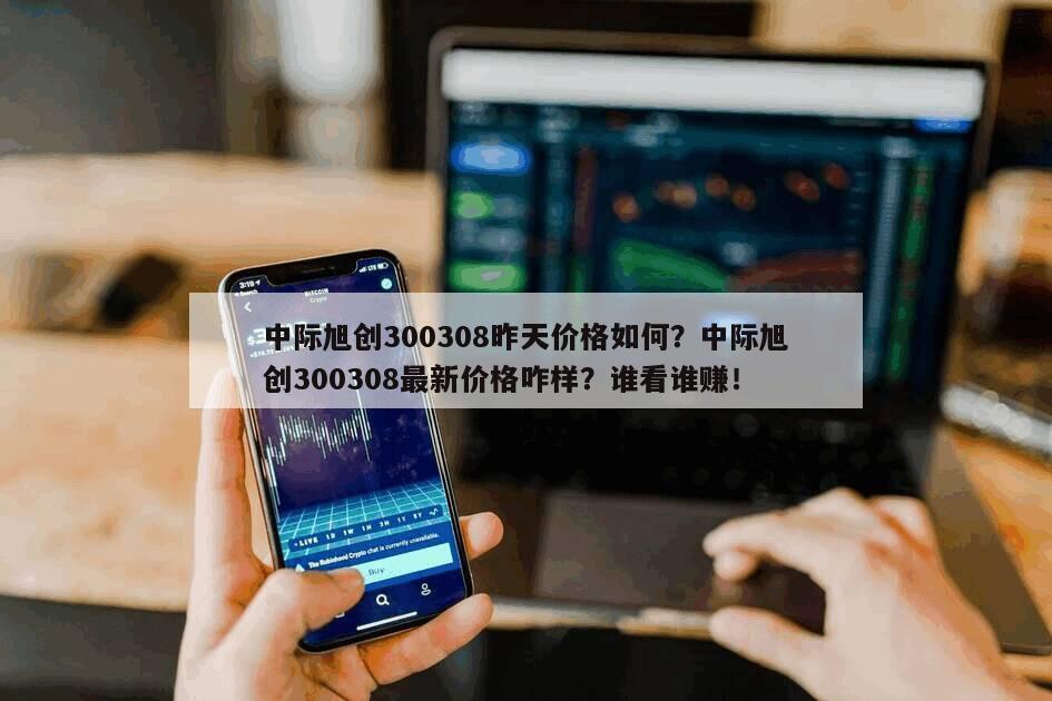 中際旭創300308昨天價格如何？中際旭創300308最新價格咋樣？誰看誰賺！