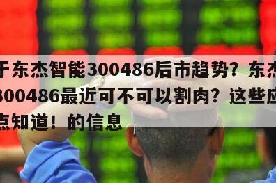 關于東杰智能300486后市趨勢？東杰智能300486最近可不可以割肉？這些應該早點知道！的信息